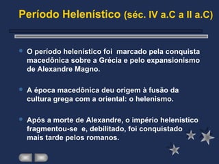Período Helenístico (séc. IV a.C a II a.C)
 O período helenístico foi marcado pela conquista
macedônica sobre a Grécia e pelo expansionismo
de Alexandre Magno.
 A época macedônica deu origem à fusão da
cultura grega com a oriental: o helenismo.
 Após a morte de Alexandre, o império helenístico
fragmentou-se e, debilitado, foi conquistado
mais tarde pelos romanos.
 