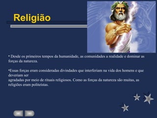 Religião
• Desde os primeiros tempos da humanidade, as comunidades a realidade e dominar as
forças da natureza.
•Essas forças eram consideradas divindades que interferiam na vida dos homens e que
deveriam ser
agradadas por meio de rituais religiosos. Como as forças da natureza são muitas, as
religiões eram politeístas.
 