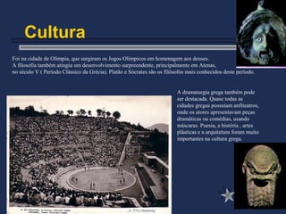 Cultura
A dramaturgia grega também pode
ser destacada. Quase todas as
cidades gregas possuíam anfiteatros,
onde os atores apresentavam peças
dramáticas ou comédias, usando
máscaras. Poesia, a história , artes
plásticas e a arquitetura foram muito
importantes na cultura grega.
Foi na cidade de Olímpia, que surgiram os Jogos Olímpicos em homenagem aos deuses.
A filosofia também atingiu um desenvolvimento surpreendente, principalmente em Atenas,
no século V ( Período Clássico da Grécia). Platão e Sócrates são os filósofos mais conhecidos deste período.
 