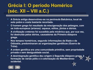 Grécia I: O período Homérico
(séc. XII – VIII a.C.)
 A Grécia antiga desenvolveu-se na península Balcânica, local de
solo pobre e costa bastante recortada.
 O homem grego foi resultado da miscigenação dos pelasgos, com
os indo-europeus (arianos): aqueus, eólios, jônios e dórios.
 A civilização cretense foi sucedida pela micênica que, por sua vez,
foi destruída pelos dórios, causadores da Primeira diáspora
grega.
 Nos tempos homéricos, segundo informações da Ilíada e da
Odisséia, predominaram as organizações gentílicas (Guerra de
Tróia).
 A ordem gentílica era uma comunidade primitiva, sem propriedade
privada e sem desigualdade social.
 A desintegração gentílica deu origem à Segunda diáspora grega, à
formação de várias pólis e à colonização do Mediterrâneo
ocidental.
 