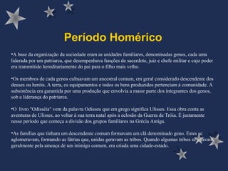 Período Homérico
•A base da organização da sociedade eram as unidades familiares, denominadas genos, cada uma
liderada por um patriarca, que desempenhava funções de sacerdote, juiz e chefe militar e cujo poder
era transmitido hereditariamente do pai para o filho mais velho.
•Os membros de cada genos cultuavam um ancestral comum, em geral considerado descendente dos
deuses ou heróis. A terra, os equipamentos e todos os bens produzidos pertenciam à comunidade. A
subsistência era garantida por uma produção que envolvia a maior parte dos integrantes dos genos,
sob a liderança do patriarca.
•O livro "Odisséia" vem da palavra Odisseu que em grego significa Ulisses. Essa obra conta as
aventuras de Ulisses, ao voltar à sua terra natal após a eclosão da Guerra de Tróia. É justamente
nesse período que começa a divisão dos grupos familiares na Grécia Antiga.
•As famílias que tinham um descendente comum formavam um clã denominado geno. Estes se
aglomeravam, formando as fátrias que, unidas geravam as tribos. Quando algumas tribos se aliavam,
geralmente pela ameaça de um inimigo comum, era criada uma cidade-estado.
 