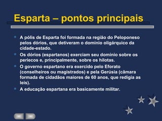 Esparta – pontos principais
 A pólis de Esparta foi formada na região do Peloponeso
pelos dórios, que detiveram o domínio oligárquico da
cidade-estado.
 Os dórios (espartanos) exerciam seu domínio sobre os
periecos e, principalmente, sobre os hilotas.
 O governo espartano era exercido pelo Eforato
(conselheiros ou magistrados) e pela Gerúsia (câmara
formada de cidadãos maiores de 60 anos, que redigia as
leis).
 A educação espartana era basicamente militar.
 