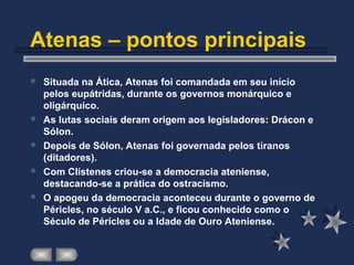 Atenas – pontos principais
 Situada na Ática, Atenas foi comandada em seu início
pelos eupátridas, durante os governos monárquico e
oligárquico.
 As lutas sociais deram origem aos legisladores: Drácon e
Sólon.
 Depois de Sólon, Atenas foi governada pelos tiranos
(ditadores).
 Com Clístenes criou-se a democracia ateniense,
destacando-se a prática do ostracismo.
 O apogeu da democracia aconteceu durante o governo de
Péricles, no século V a.C., e ficou conhecido como o
Século de Péricles ou a Idade de Ouro Ateniense.
 