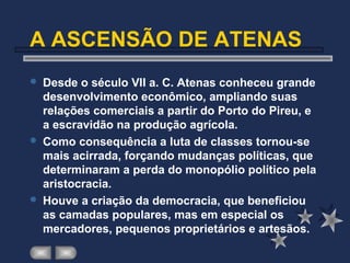 A ASCENSÃO DE ATENAS
 Desde o século VII a. C. Atenas conheceu grande
desenvolvimento econômico, ampliando suas
relações comerciais a partir do Porto do Pireu, e
a escravidão na produção agrícola.
 Como consequência a luta de classes tornou-se
mais acirrada, forçando mudanças políticas, que
determinaram a perda do monopólio político pela
aristocracia.
 Houve a criação da democracia, que beneficiou
as camadas populares, mas em especial os
mercadores, pequenos proprietários e artesãos.
 