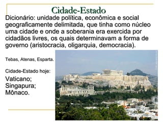 Dicionário: unidade política, econômica e socialDicionário: unidade política, econômica e social
geograficamente delimitada, que tinha como núcleogeograficamente delimitada, que tinha como núcleo
uma cidade e onde a soberania era exercida poruma cidade e onde a soberania era exercida por
cidadãos livres, os quais determinavam a forma decidadãos livres, os quais determinavam a forma de
governo (aristocracia, oligarquia, democracia).governo (aristocracia, oligarquia, democracia).
Tebas, Atenas, Esparta.Tebas, Atenas, Esparta.
Cidade-Estado hoje:Cidade-Estado hoje:
Vaticano;Vaticano;
Singapura;Singapura;
Mônaco.Mônaco.
Cidade-EstadoCidade-Estado
 
