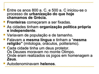  Entre os anos 800 a. C. e 500 a. C iniciou-se oEntre os anos 800 a. C. e 500 a. C iniciou-se o
processo deprocesso de urbanização do que hojeurbanização do que hoje
chamamos de Grécia.chamamos de Grécia.
 FronteirasFronteiras começaram a ser fixadas.começaram a ser fixadas.
 As cidades tinhamAs cidades tinham organização política própriaorganização política própria
e independentee independente..
 Variavam de população e de tamanho.Variavam de população e de tamanho.
 Falavam aFalavam a mesma línguamesma língua e tinham a “e tinham a “mesmamesma
religião”religião” (mitologia, oráculos, politeísmo).(mitologia, oráculos, politeísmo).
 Cada cidade tinha um deus protetor.Cada cidade tinha um deus protetor.
Os Deuses moravam no monte Olimpo.Os Deuses moravam no monte Olimpo.
Onde eram realizados os jogos em homenagem aOnde eram realizados os jogos em homenagem a
ZeusZeus..
 AutodenominavamAutodenominavam helenoshelenos..
 