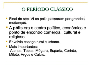 O PERÍODO CLÁSSICOO PERÍODO CLÁSSICO
 Final do séc. VI as pólis passaram por grandesFinal do séc. VI as pólis passaram por grandes
mudanças.mudanças.
 AA pólispólis era o centro político, econômico eera o centro político, econômico e
ponto de encontro comercial, cultural eponto de encontro comercial, cultural e
religioso.religioso.
 Envolvia espaço rural e urbano.Envolvia espaço rural e urbano.
 Mais importantes:Mais importantes:
Atenas, Tebas, Mégara, Esparta, Corinto,Atenas, Tebas, Mégara, Esparta, Corinto,
Mileto, Argos e Cálcis.Mileto, Argos e Cálcis.
 
