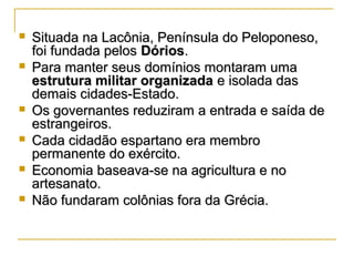  Situada na Lacônia, Península do Peloponeso,Situada na Lacônia, Península do Peloponeso,
foi fundada pelosfoi fundada pelos DóriosDórios..
 Para manter seus domínios montaram umaPara manter seus domínios montaram uma
estrutura militar organizadaestrutura militar organizada e isolada dase isolada das
demais cidades-Estado.demais cidades-Estado.
 Os governantes reduziram a entrada e saída deOs governantes reduziram a entrada e saída de
estrangeiros.estrangeiros.
 Cada cidadão espartano era membroCada cidadão espartano era membro
permanente do exército.permanente do exército.
 Economia baseava-se na agricultura e noEconomia baseava-se na agricultura e no
artesanato.artesanato.
 Não fundaram colônias fora da Grécia.Não fundaram colônias fora da Grécia.
 