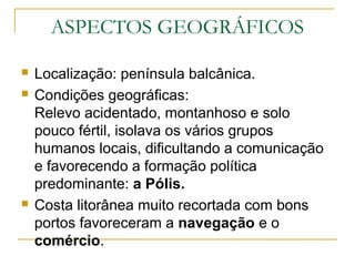 ASPECTOS GEOGRÁFICOS
 Localização: península balcânica.
 Condições geográficas:
Relevo acidentado, montanhoso e solo
pouco fértil, isolava os vários grupos
humanos locais, dificultando a comunicação
e favorecendo a formação política
predominante: a Pólis.
 Costa litorânea muito recortada com bons
portos favoreceram a navegação e o
comércio.
 