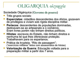 Sociedade Oligárquica (Sociedade Oligárquica (Governo de poucosGoverno de poucos))
 Três grupos sociais:Três grupos sociais:
 EsparciatasEsparciatas: cidadãos descendentes dos dórios, gozavam: cidadãos descendentes dos dórios, gozavam
de privilégios e viviam sob rígida disciplina militar.de privilégios e viviam sob rígida disciplina militar.
 PeriecosPeriecos: descendentes de populações dominadas,: descendentes de populações dominadas,
dedicavam-se ao artesanato e o comércio.dedicavam-se ao artesanato e o comércio.
Eram livres porém não tinham direitos políticos.Eram livres porém não tinham direitos políticos.
 HilotasHilotas: escravos do Estado, não tinham direitos e: escravos do Estado, não tinham direitos e
nenhuma lei que lhes oferecesse proteção.nenhuma lei que lhes oferecesse proteção.
Trabalhavam para os espartanos.Trabalhavam para os espartanos.
 Prática da krypteia. “Rito de passagem”;Prática da krypteia. “Rito de passagem”;
(“exercícios militares” feitos com assassinatos de hilotas)(“exercícios militares” feitos com assassinatos de hilotas)
 Valorização da GuerraValorização da Guerra: Educação voltada para a: Educação voltada para a
preparação militar a partir dos 7 anos.preparação militar a partir dos 7 anos.
OLIGARQUIA ολιγαρχία
 