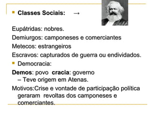  Classes Sociais: →Classes Sociais: →
Eupátridas: nobres.Eupátridas: nobres.
Demiurgos: camponeses e comerciantesDemiurgos: camponeses e comerciantes
Metecos: estrangeirosMetecos: estrangeiros
Escravos: capturados de guerra ou endividados.Escravos: capturados de guerra ou endividados.
 Democracia:Democracia:
DemosDemos: povo: povo craciacracia: governo: governo
– Teve origem em Atenas.– Teve origem em Atenas.
Motivos:Crise e vontade de participação políticaMotivos:Crise e vontade de participação política
geraram revoltas dos camponeses egeraram revoltas dos camponeses e
comerciantes.comerciantes.
 