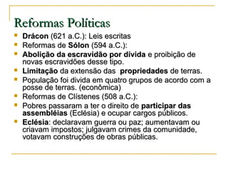 Reformas PolíticasReformas Políticas
 DráconDrácon (621 a.C.): Leis escritas(621 a.C.): Leis escritas
 Reformas deReformas de SólonSólon (594 a.C.):(594 a.C.):
 Abolição da escravidão por dívidaAbolição da escravidão por dívida e proibição dee proibição de
novas escravidões desse tipo.novas escravidões desse tipo.
 LimitaçãoLimitação da extensão dasda extensão das propriedadespropriedades de terras.de terras.
 População foi divida em quatro grupos de acordo com aPopulação foi divida em quatro grupos de acordo com a
posse de terras. (econômica)posse de terras. (econômica)
 Reformas de Clístenes (508 a.C.):Reformas de Clístenes (508 a.C.):
 Pobres passaram a ter o direito dePobres passaram a ter o direito de participar dasparticipar das
assembléiasassembléias (Eclésia) e ocupar cargos públicos.(Eclésia) e ocupar cargos públicos.
 EclésiaEclésia: declaravam guerra ou paz; aumentavam ou: declaravam guerra ou paz; aumentavam ou
criavam impostos; julgavam crimes da comunidade,criavam impostos; julgavam crimes da comunidade,
votavam construções de obras públicas.votavam construções de obras públicas.
 