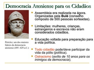 Democracia Ateniense para os CidadãosDemocracia Ateniense para os Cidadãos
 Assembleia era realizada na ágora.Assembleia era realizada na ágora.
Organizadas pelaOrganizadas pela BuléBulé (conselho(conselho
composto de 500 pessoas sorteadas).composto de 500 pessoas sorteadas).
 Limitações: mulheres, crianças,Limitações: mulheres, crianças,
estrangeiros e escravos não eramestrangeiros e escravos não eram
considerados cidadãos.considerados cidadãos.
 Educação voltada para preparação paraEducação voltada para preparação para
a vida política.a vida política.
 Todo cidadão pode/deve participar da
vida da pólis (política).
 Ostracismo (exílio de 10 anos para os
inimigos da democracia);
Péricles: um dos maiores
líderes da democracia
ateniense (495 -429 a.C.)
 