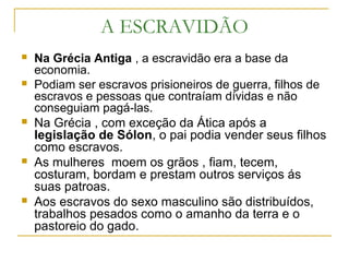 A ESCRAVIDÃO
 Na Grécia Antiga , a escravidão era a base da
economia.
 Podiam ser escravos prisioneiros de guerra, filhos de
escravos e pessoas que contraíam dívidas e não
conseguiam pagá-las.
 Na Grécia , com exceção da Ática após a
legislação de Sólon, o pai podia vender seus filhos
como escravos.
 As mulheres moem os grãos , fiam, tecem,
costuram, bordam e prestam outros serviços ás
suas patroas.
 Aos escravos do sexo masculino são distribuídos,
trabalhos pesados como o amanho da terra e o
pastoreio do gado.
 