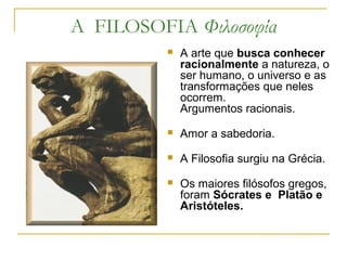 A FILOSOFIA Φιλοσοφία
 A arte que busca conhecer
racionalmente a natureza, o
ser humano, o universo e as
transformações que neles
ocorrem.
Argumentos racionais.
 Amor a sabedoria.
 A Filosofia surgiu na Grécia.
 Os maiores filósofos gregos,
foram Sócrates e Platão e
Aristóteles.
 