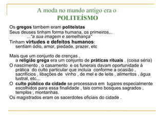 Os gregos tambem eram politeístas
Seus deuses tinham forma humana, os primeiros...
...“a sua imagem e semelhança”
Tinham virtudes e defeitos humanos:
sentiam ódio, amor, piedade, prazer, etc
Mais que um conjunto de crenças ,
a religião grega era um conjunto de práticas rituais . (coisa séria)
O nascimento , o casamento e os funerais davam oportunidade á
prática do culto particular que incluía conforme a ocasião ,
sacrifícios , libações de vinho , de mel e de leite , alimentos , água
lustral, etc...
O culto público da cidade se processava em lugares especialmente
escolhidos para essa finalidade , tais como bosques sagrados ,
templos , montanhas.
Os magistrados eram os sacerdotes oficiais do cidade .
A moda no mundo antigo era o
POLITEÍSMO
 