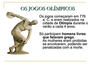 OS JOGOS OLÍMPICOSOS JOGOS OLÍMPICOS
Os jogos começaram em 776Os jogos começaram em 776
a. C. e eram realizados naa. C. e eram realizados na
cidade decidade de OlímpiaOlímpia durante odurante o
verão a cada 4 anos.verão a cada 4 anos.
Só participamSó participam homens livreshomens livres
que falavam gregoque falavam grego..
As mulheres eram proibidasAs mulheres eram proibidas
se envolverem, podendo serse envolverem, podendo ser
penalizadas com a morte.penalizadas com a morte.
 