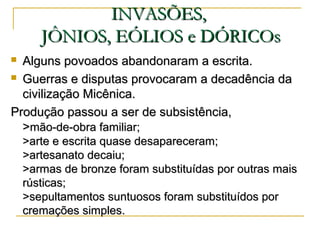 INVASÕES,INVASÕES,
JÔNIOS, EÓLIOS e DÓRICOsJÔNIOS, EÓLIOS e DÓRICOs
 Alguns povoados abandonaram a escrita.Alguns povoados abandonaram a escrita.
 Guerras e disputas provocaram a decadência daGuerras e disputas provocaram a decadência da
civilização Micênica.civilização Micênica.
Produção passou a ser de subsistência,Produção passou a ser de subsistência,
>>mão-de-obra familiar;mão-de-obra familiar;
>arte e escrita quase desapareceram;>arte e escrita quase desapareceram;
>artesanato decaiu;>artesanato decaiu;
>armas de bronze foram substituídas por outras mais>armas de bronze foram substituídas por outras mais
rústicas;rústicas;
>sepultamentos suntuosos foram substituídos por>sepultamentos suntuosos foram substituídos por
cremações simples.cremações simples.
 