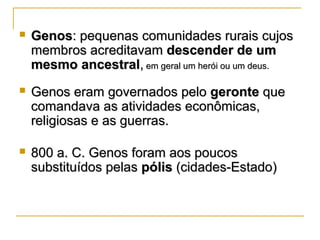  GenosGenos: pequenas comunidades rurais cujos: pequenas comunidades rurais cujos
membros acreditavammembros acreditavam descender de umdescender de um
mesmo ancestralmesmo ancestral,, em geral um herói ou um deus.em geral um herói ou um deus.
 Genos eram governados peloGenos eram governados pelo gerontegeronte queque
comandava as atividades econômicas,comandava as atividades econômicas,
religiosas e as guerras.religiosas e as guerras.
 800 a. C. Genos foram aos poucos800 a. C. Genos foram aos poucos
substituídos pelassubstituídos pelas pólispólis (cidades-Estado)(cidades-Estado)
 