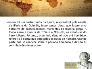 Homero foi um ilustre poeta da época, responsável pela escrita
da Ilíada e da Odisséia, importantes obras que fazem uma
narrativa de acontecimentos marcantes da história grega. A
Ilíada narra a Guerra de Tróia e a Odisséia, as aventuras do
herói Ulisses. Portanto, o período denominado pré homérico,
refere-se à época que antecedeu as obras de Homero. Grande
parte que se conhece sobre o período homérico é devido às
contribuições desse autor.
 