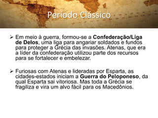 Período Clássico
 Em meio à guerra, formou-se a Confederação/Liga
de Delos, uma liga para angariar soldados e fundos
para proteger a Grécia das invasões. Atenas, que era
a líder da confederação utilizou parte dos recursos
para se fortalecer e embelezar.
 Furiosas com Atenas e lideradas por Esparta, as
cidades-estados iniciam a Guerra do Peloponeso, da
qual Esparta sai vitoriosa. Mas toda a Grécia se
fragiliza e vira um alvo fácil para os Macedônios.
 
