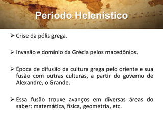 Período Helenístico
 Crise da pólis grega.
 Invasão e domínio da Grécia pelos macedônios.
 Época de difusão da cultura grega pelo oriente e sua
fusão com outras culturas, a partir do governo de
Alexandre, o Grande.
 Essa fusão trouxe avanços em diversas áreas do
saber: matemática, física, geometria, etc.
 