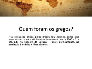 Quem foram os gregos?
 A civilização criada pelos gregos (ou helenos, como eles
mesmos se chamam até hoje) se desenvolveu entre 2000 a.C. e
146 a.C. no sudeste da Europa — mais precisamente, na
península Balcânica e ilhas vizinhas.
 