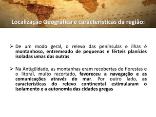  De um modo geral, o relevo das penínsulas e ilhas é
montanhoso, entremeado de pequenas e férteis planícies
isoladas umas das outras
 Na Antigüidade, as montanhas eram recobertas de florestas e
o litoral, muito recortado, favoreceu a navegação e as
comunicações através do mar. Por outro lado, as
características do relevo continental estimularam o
isolamento e a autonomia das cidades gregas
Localização Geográfica e características da região:
 