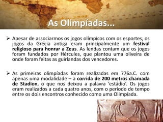 As Olimpíadas...
 Apesar de associarmos os jogos olímpicos com os esportes, os
jogos da Grécia antiga eram principalmente um festival
religioso para honrar a Zeus. As lendas contam que os jogos
foram fundados por Hércules, que plantou uma oliveira de
onde foram feitas as guirlandas dos vencedores.
 As primeiras olimpíadas foram realizadas em 776a.C. com
apenas uma modalidade – a corrida de 200 metros chamada
de Stadion, o que nos deixou a palavra ‘estádio’. Os jogos
eram realizados a cada quatro anos, com o período de tempo
entre os dois encontros conhecido como uma Olimpíada.
 