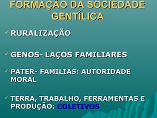 FORMAÇÃO DA SOCIEDADEFORMAÇÃO DA SOCIEDADE
GENTÍLICAGENTÍLICA
 RURALIZAÇÃORURALIZAÇÃO
 GENOS-GENOS- LAÇOS FAMILIARESLAÇOS FAMILIARES
 PATER- FAMILIAS: AUTORIDADEPATER- FAMILIAS: AUTORIDADE
MORALMORAL
 TERRA, TRABALHO, FERRAMENTAS ETERRA, TRABALHO, FERRAMENTAS E
PRODUÇÃO:PRODUÇÃO: COLETIVOSCOLETIVOS
 