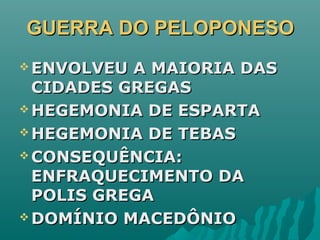 GUERRA DO PELOPONESOGUERRA DO PELOPONESO
 ENVOLVEU A MAIORIA DASENVOLVEU A MAIORIA DAS
CIDADES GREGASCIDADES GREGAS
 HEGEMONIA DE ESPARTAHEGEMONIA DE ESPARTA
 HEGEMONIA DE TEBASHEGEMONIA DE TEBAS
 CONSEQUÊNCIA:CONSEQUÊNCIA:
ENFRAQUECIMENTO DAENFRAQUECIMENTO DA
POLIS GREGAPOLIS GREGA
 DOMÍNIO MACEDÔNIODOMÍNIO MACEDÔNIO
 