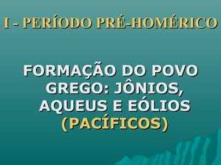 I - PERÍODO PRÉ-HOMÉRICOI - PERÍODO PRÉ-HOMÉRICO
FORMAÇÃO DO POVOFORMAÇÃO DO POVO
GREGO: JÔNIOS,GREGO: JÔNIOS,
AQUEUS E EÓLIOSAQUEUS E EÓLIOS
(PACÍFICOS)(PACÍFICOS)
 