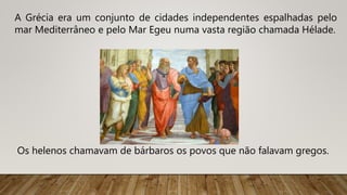 A Grécia era um conjunto de cidades independentes espalhadas pelo
mar Mediterrâneo e pelo Mar Egeu numa vasta região chamada Hélade.
Os helenos chamavam de bárbaros os povos que não falavam gregos.
 