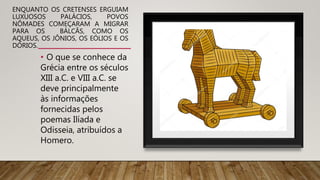 ENQUANTO OS CRETENSES ERGUIAM
LUXUOSOS PALÁCIOS, POVOS
NÔMADES COMEÇARAM A MIGRAR
PARA OS BÁLCÃS, COMO OS
AQUEUS, OS JÔNIOS, OS EÓLIOS E OS
DÓRIOS.
• O que se conhece da
Grécia entre os séculos
XIII a.C. e VIII a.C. se
deve principalmente
às informações
fornecidas pelos
poemas Ilíada e
Odisseia, atribuídos a
Homero.
 