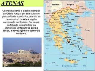 ATENASATENAS
Conhecida como a cidade exemplar
da Grécia Antiga, por sua cultura e
prosperidade econômica, Atenas, se
desenvolveu na Ática, região
cercada de montanhas. Por causa
da falta de terras férteis, os
atenienses voltaram-se para a
pesca, a navegação e o comércio
marítimo.
 