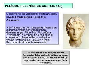 PERÍODO HELENÍSTICO (338-146 a.C.)PERÍODO HELENÍSTICO (338-146 a.C.)
Crescimento da Macedônia sobre a Grécia.
invasão macedônica (Filipe II) e
Alexandre
Enfraquecidas por constantes guerras, as
cidades estados acabaram sendo
dominadas por Filipe II da Macedônia.
Alexandre, o Grande, filho de Felipe II
conquistou o Império Persa e dominou
vastos territórios, do Egito até a Índia.
Fundador da cidade de Alexandria.
Crescimento da Macedônia sobre a Grécia.
invasão macedônica (Filipe II) e
Alexandre
Enfraquecidas por constantes guerras, as
cidades estados acabaram sendo
dominadas por Filipe II da Macedônia.
Alexandre, o Grande, filho de Felipe II
conquistou o Império Persa e dominou
vastos territórios, do Egito até a Índia.
Fundador da cidade de Alexandria.
Os resultados das campanhas de
Alexandre foi a fusão da cultura grega e
a oriental formando uma nova forma de
expressão, que se denominou período
helenístico.
Os resultados das campanhas de
Alexandre foi a fusão da cultura grega e
a oriental formando uma nova forma de
expressão, que se denominou período
helenístico.
 