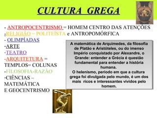 CULTURA GREGACULTURA GREGA
- ANTROPOCENTRISMO = HOMEM CENTRO DAS ATENÇÕES
-RELIGIÃO = POLITEÍSTA e ANTROPOMÓRFICA
- OLIMPÍADAS
-ARTE
-TEATRO
-ARQUITETURA =
TEMPLOS= COLUNAS
-FILOSOFIA-RAZÃO
-CIÊNCIAS –
MATEMÁTICA
E GEOCENTRISMO
A matemática de Arquimedes, da filosofia
de Platão e Aristóteles, ou do imenso
Império conquistado por Alexandre, o
Grande: entender a Grécia é questão
fundamental para entender a história
humana.
O helenismo, período em que a cultura
grega foi divulgada pelo mundo, é um dos
mais ricos e interessantes vividos pelo
homem.
A matemática de Arquimedes, da filosofia
de Platão e Aristóteles, ou do imenso
Império conquistado por Alexandre, o
Grande: entender a Grécia é questão
fundamental para entender a história
humana.
O helenismo, período em que a cultura
grega foi divulgada pelo mundo, é um dos
mais ricos e interessantes vividos pelo
homem.
 