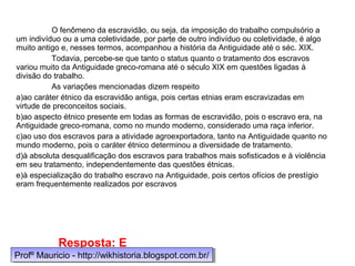 O fenômeno da escravidão, ou seja, da imposição do trabalho compulsório a
um indivíduo ou a uma coletividade, por parte de outro indivíduo ou coletividade, é algo
muito antigo e, nesses termos, acompanhou a história da Antiguidade até o séc. XIX.
Todavia, percebe-se que tanto o status quanto o tratamento dos escravos
variou muito da Antiguidade greco-romana até o século XIX em questões ligadas à
divisão do trabalho.
As variações mencionadas dizem respeito
a)ao caráter étnico da escravidão antiga, pois certas etnias eram escravizadas em
virtude de preconceitos sociais.
b)ao aspecto étnico presente em todas as formas de escravidão, pois o escravo era, na
Antiguidade greco-romana, como no mundo moderno, considerado uma raça inferior.
c)ao uso dos escravos para a atividade agroexportadora, tanto na Antiguidade quanto no
mundo moderno, pois o caráter étnico determinou a diversidade de tratamento.
d)à absoluta desqualificação dos escravos para trabalhos mais sofisticados e à violência
em seu tratamento, independentemente das questões étnicas.
e)à especialização do trabalho escravo na Antiguidade, pois certos ofícios de prestígio
eram frequentemente realizados por escravos
Resposta: E
Profº Mauricio - http://wikhistoria.blogspot.com.br/Profº Mauricio - http://wikhistoria.blogspot.com.br/
 