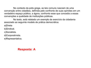 No contexto da polis grega, as leis comuns nasciam de uma
convenção entre cidadãos, definida pelo confronto de suas opiniões em um
verdadeiro espaço público, a ágora, confronto esse que concedia a essas
convenções a qualidade de instituições públicas.
No texto, está relatado um exemplo de exercício da cidadania
associado ao seguinte modelo de prática democrática:
a)Direta
b)Sindical.
c)Socialista.
d)Corporativista.
e)Representativa.
Resposta: A
 
