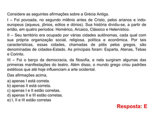 Considere as seguintes afirmações sobre a Grécia Antiga.
I – Foi povoada, no segundo milênio antes de Cristo, pelos arianos e indo-
europeus (aqueus, jônios, eólios e dórios). Sua história dividiu-se, a partir de
então, em quatro períodos: Homérico, Arcaico, Clássico e Helenístico.
II – Seu território era ocupado por várias cidades autônomas, cada qual com
sua própria organização social, religiosa, política e econômica. Por tais
características, essas cidades, chamadas de pólis pelos gregos, são
denominadas de cidades-Estado. As principais foram: Esparta, Atenas, Tebas
e Corinto.
III – Foi o berço da democracia, da filosofia, e nela surgiram algumas das
primeiras manifestações do teatro. Além disso, o mundo grego criou padrões
estéticos que até hoje influenciam a arte ocidental.
Das afirmações acima,
a) apenas I está correta.
b) apenas II está correta.
c) apenas I e II estão corretas.
d) apenas II e III estão corretas.
e) I, II e III estão corretas
Resposta: E
 