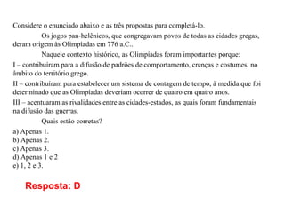 Considere o enunciado abaixo e as três propostas para completá-lo.
Os jogos pan-helênicos, que congregavam povos de todas as cidades gregas,
deram origem às Olimpíadas em 776 a.C..
Naquele contexto histórico, as Olimpíadas foram importantes porque:
I – contribuíram para a difusão de padrões de comportamento, crenças e costumes, no
âmbito do território grego.
II – contribuíram para estabelecer um sistema de contagem de tempo, à medida que foi
determinado que as Olimpíadas deveriam ocorrer de quatro em quatro anos.
III – acentuaram as rivalidades entre as cidades-estados, as quais foram fundamentais
na difusão das guerras.
Quais estão corretas?
a) Apenas 1.
b) Apenas 2.
c) Apenas 3.
d) Apenas 1 e 2
e) 1, 2 e 3.
Resposta: D
 