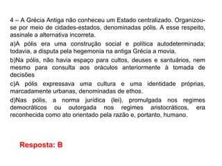 4 – A Grécia Antiga não conheceu um Estado centralizado. Organizou-
se por meio de cidades-estados, denominadas pólis. A esse respeito,
assinale a alternativa incorreta.
a)A pólis era uma construção social e política autodeterminada;
todavia, a disputa pela hegemonia na antiga Grécia a movia.
b)Na pólis, não havia espaço para cultos, deuses e santuários, nem
mesmo para consulta aos oráculos anteriormente à tomada de
decisões
c)A pólis expressava uma cultura e uma identidade próprias,
marcadamente urbanas, denominadas de ethos.
d)Nas pólis, a norma jurídica (lei), promulgada nos regimes
democráticos ou outorgada nos regimes aristocráticos, era
reconhecida como ato orientado pela razão e, portanto, humano.
Resposta: B
 