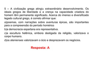 5 – A civilização grega atingiu extraordinário desenvolvimento. Os
ideais gregos de liberdade e a crença na capacidade criadora do
homem têm permanente significado. Acerca do imenso e diversificado
legado cultural grego, é correto afirmar que:
a)poemas, com narrações sobre aventuras épicas, são importantes
para a compreensão do período homérico
b)a democracia espartana era representativa.
c)a escultura helênica, embora desligada da religião, valorizava o
corpo humano.
d)os atenienses valorizavam o ócio e desprezavam os negócios.
Resposta: A
 