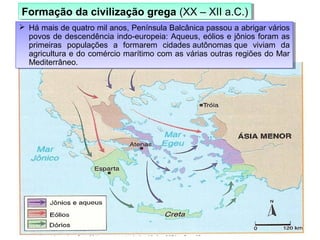  Há mais de quatro mil anos, Península Balcânica passou a abrigar vários
povos de descendência indo-europeia: Aqueus, eólios e jônios foram as
primeiras populações a formarem cidades autônomas que viviam da
agricultura e do comércio marítimo com as várias outras regiões do Mar
Mediterrâneo.
 Há mais de quatro mil anos, Península Balcânica passou a abrigar vários
povos de descendência indo-europeia: Aqueus, eólios e jônios foram as
primeiras populações a formarem cidades autônomas que viviam da
agricultura e do comércio marítimo com as várias outras regiões do Mar
Mediterrâneo.
Formação da civilização grega (XX – XII a.C.)Formação da civilização grega (XX – XII a.C.)
 