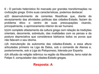 6 - O período helenístico foi marcado por grandes transformações na
civilização grega. Entre suas características, podemos destacar:
a)O desenvolvimento de correntes filosóficas que, diante do
esvaziamento das atividades políticas das cidades-Estado, faziam do
problema ético o centro de suas preocupações visando,
principalmente, o aprimoramento interior do ser humano
b)Um completo afastamento da cultura grega com relação às tradições
orientais, decorrente, sobretudo, das rivalidades com os persas e da
postura depreciativa que considerava bárbaros todos os povos que
não falavam o seu idioma.
c)A manutenção da autonomia das cidades-Estado, a essa altura
articuladas primeiro na Liga de Delos, sob o comando de Atenas e,
posteriormente, sob a Liga do Peloponeso, liderada por Esparta.
d)A difusão da religião islâmica na região da Macedônia, terra natal de
Felipe II, conquistador das cidades-Estado gregas.
Resposta: A
 