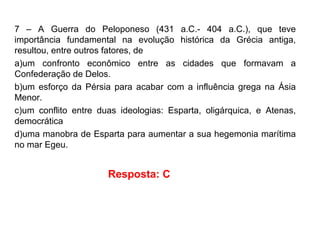 7 – A Guerra do Peloponeso (431 a.C.- 404 a.C.), que teve
importância fundamental na evolução histórica da Grécia antiga,
resultou, entre outros fatores, de
a)um confronto econômico entre as cidades que formavam a
Confederação de Delos.
b)um esforço da Pérsia para acabar com a influência grega na Ásia
Menor.
c)um conflito entre duas ideologias: Esparta, oligárquica, e Atenas,
democrática
d)uma manobra de Esparta para aumentar a sua hegemonia marítima
no mar Egeu.
Resposta: C
 