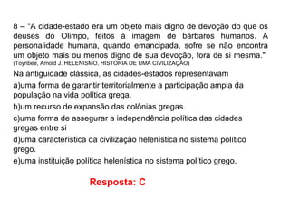 8 – "A cidade-estado era um objeto mais digno de devoção do que os
deuses do Olimpo, feitos à imagem de bárbaros humanos. A
personalidade humana, quando emancipada, sofre se não encontra
um objeto mais ou menos digno de sua devoção, fora de si mesma."
(Toynbee, Arnold J. HELENISMO, HISTÓRIA DE UMA CIVILIZAÇÃO)
Na antiguidade clássica, as cidades-estados representavam
a)uma forma de garantir territorialmente a participação ampla da
população na vida política grega.
b)um recurso de expansão das colônias gregas.
c)uma forma de assegurar a independência política das cidades
gregas entre si
d)uma característica da civilização helenística no sistema político
grego.
e)uma instituição política helenística no sistema político grego.
Resposta: C
 