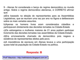 9 - Atenas foi considerada o berço do regime democrático no mundo
antigo. Sobre o regime democrático ateniense, é CORRETO afirmar
que:
a)Era baseado na eleição de representantes para as Assembléias
Legislativas, que se reuniam uma vez por ano na Ágora e deliberavam
sobre os mais variados assuntos.
b)Apenas os homens livres eram considerados cidadãos e
participavam diretamente das decisões tomadas na Cidade-Estado
c)Os estrangeiros e mulheres maiores de 21 anos podiam participar
livremente das decisões tomadas nas assembléias da Cidade-Estado.
d)Era erroneamente chamado de democrático pois negava a
existência de representantes eleitos pelo povo.
e)A inexistência de escravos em Atenas levava a uma participação
quase total da população da Cidade-Estado na política.
Resposta: B
Profº Mauricio - http://wikhistoria.blogspot.com.br/Profº Mauricio - http://wikhistoria.blogspot.com.br/
 