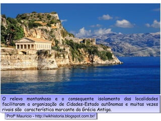 O relevo montanhoso e o consequente isolamento das localidades
facilitaram a organização de Cidades-Estado autônomas e muitas vezes
rivais são característica marcante da Grécia Antiga.
O relevo montanhoso e o consequente isolamento das localidades
facilitaram a organização de Cidades-Estado autônomas e muitas vezes
rivais são característica marcante da Grécia Antiga.
Profº Mauricio - http://wikhistoria.blogspot.com.br/Profº Mauricio - http://wikhistoria.blogspot.com.br/
 