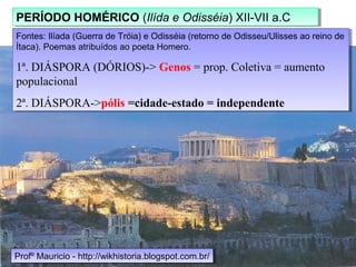 Fontes: Ilíada (Guerra de Tróia) e Odisséia (retorno de Odisseu/Ulisses ao reino de
Ítaca). Poemas atribuídos ao poeta Homero.
1ª. DIÁSPORA (DÓRIOS)-> Genos = prop. Coletiva = aumento
populacional
2ª. DIÁSPORA->pólis =cidade-estado = independente
Fontes: Ilíada (Guerra de Tróia) e Odisséia (retorno de Odisseu/Ulisses ao reino de
Ítaca). Poemas atribuídos ao poeta Homero.
1ª. DIÁSPORA (DÓRIOS)-> Genos = prop. Coletiva = aumento
populacional
2ª. DIÁSPORA->pólis =cidade-estado = independente
PERÍODO HOMÉRICO (Ilída e Odisséia) XII-VII a.CPERÍODO HOMÉRICO (Ilída e Odisséia) XII-VII a.C
Profº Mauricio - http://wikhistoria.blogspot.com.br/Profº Mauricio - http://wikhistoria.blogspot.com.br/
 